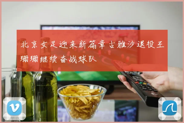北京女足迎来新篇章古雅沙退役王珊珊继续奋战球队