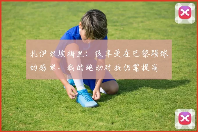 扎伊尔埃梅里：很享受在巴黎踢球的感觉，我的跑动对抗仍需提高