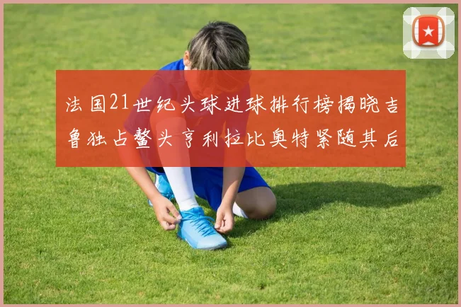 法国21世纪头球进球排行榜揭晓吉鲁独占鳌头亨利拉比奥特紧随其后