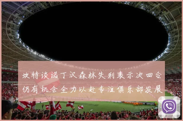 坎特谈诺丁汉森林失利表示次回合仍有机会全力以赴专注俱乐部发展