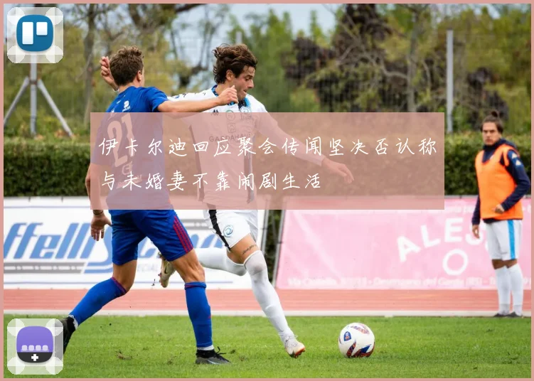 伊卡尔迪回应聚会传闻坚决否认称与未婚妻不靠闹剧生活