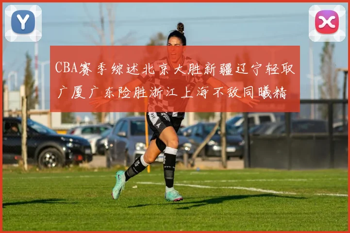CBA赛季综述北京大胜新疆辽宁轻取广厦广东险胜浙江上海不敌同曦精彩回顾
