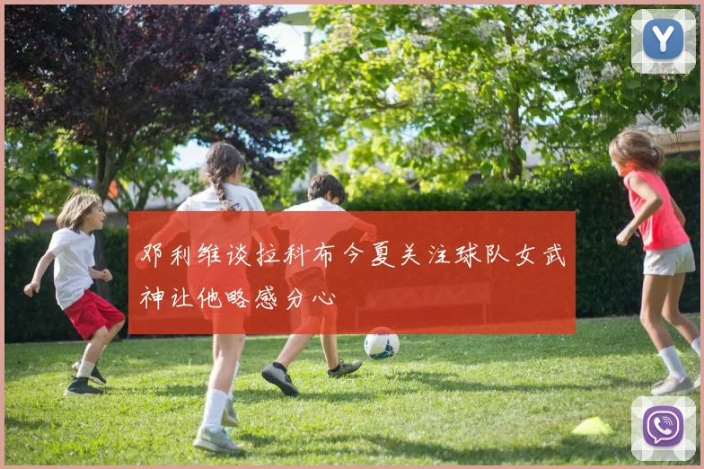邓利维谈拉科布今夏关注球队女武神让他略感分心
