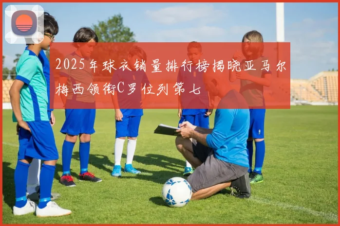 2025年球衣销量排行榜揭晓亚马尔梅西领衔C罗位列第七