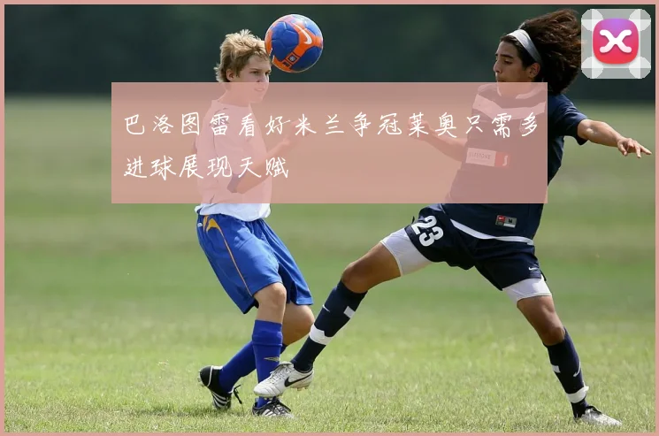 巴洛图雷看好米兰争冠莱奥只需多进球展现天赋