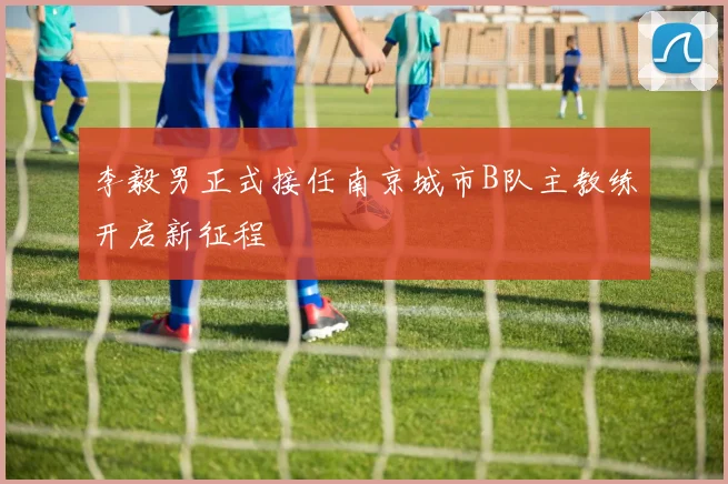 李毅男正式接任南京城市B队主教练开启新征程
