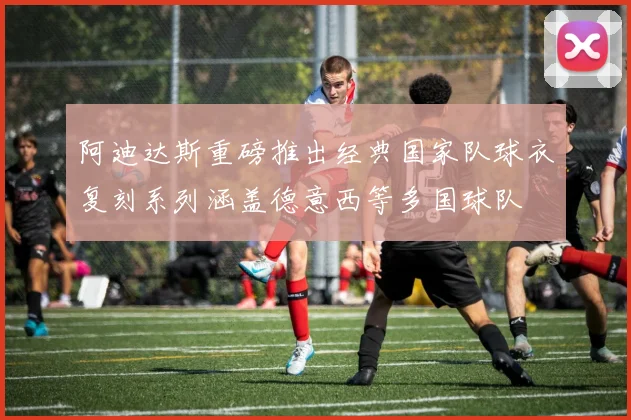 阿迪达斯重磅推出经典国家队球衣复刻系列涵盖德意西等多国球队