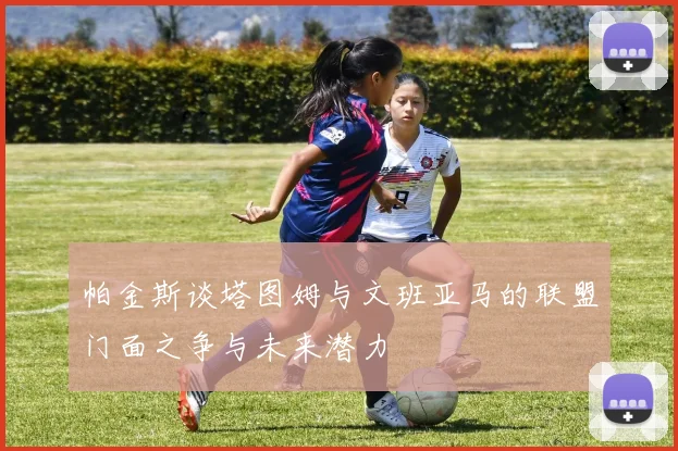 帕金斯谈塔图姆与文班亚马的联盟门面之争与未来潜力