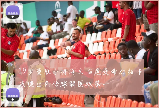 19岁曼联小将海文临危受命对纽卡表现出色传球解围双第一