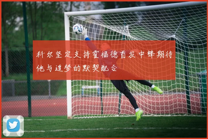 科尔坚定支持霍福德首发中锋期待他与追梦的默契配合