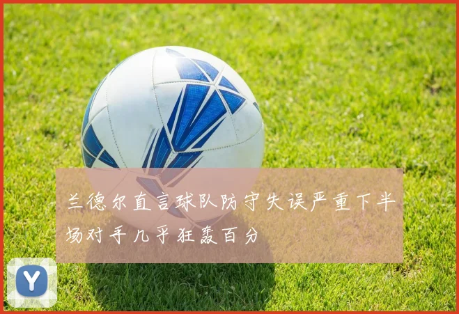 兰德尔直言球队防守失误严重下半场对手几乎狂轰百分