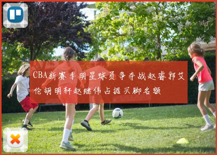 CBA新赛季明星球员争夺战赵睿郭艾伦胡明轩赵继伟占据买脚名额