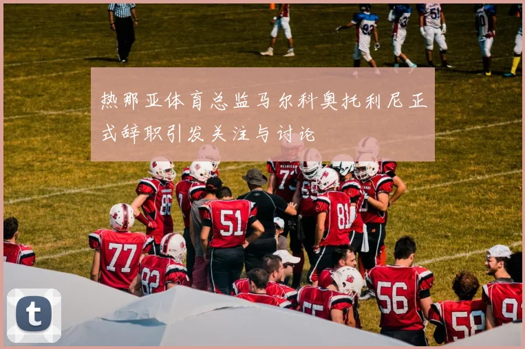 热那亚体育总监马尔科奥托利尼正式辞职引发关注与讨论