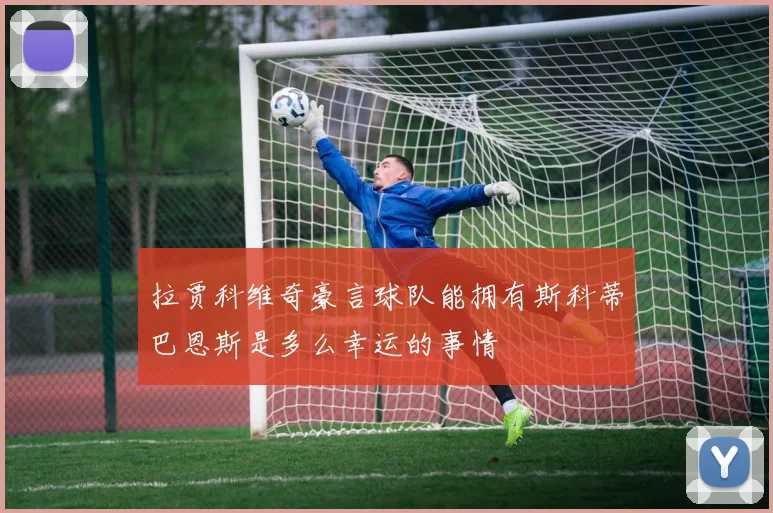 拉贾科维奇豪言球队能拥有斯科蒂巴恩斯是多么幸运的事情