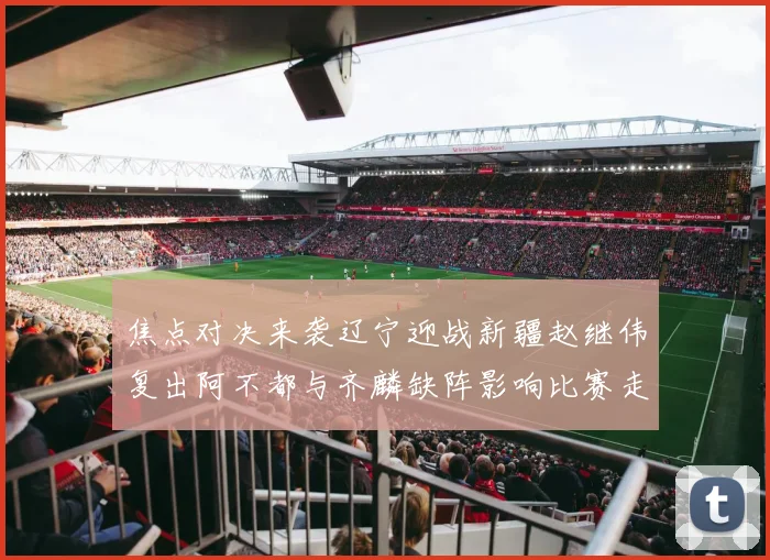 焦点对决来袭辽宁迎战新疆赵继伟复出阿不都与齐麟缺阵影响比赛走势