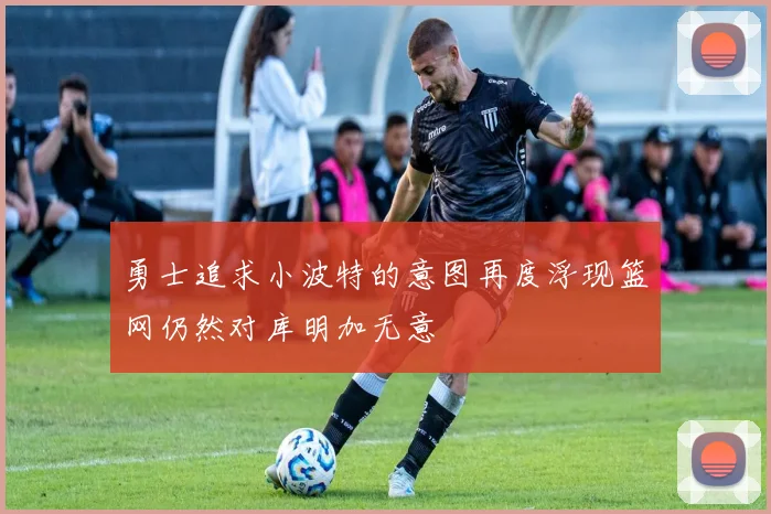 勇士追求小波特的意图再度浮现篮网仍然对库明加无意