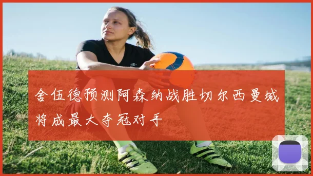 舍伍德预测阿森纳战胜切尔西曼城将成最大夺冠对手