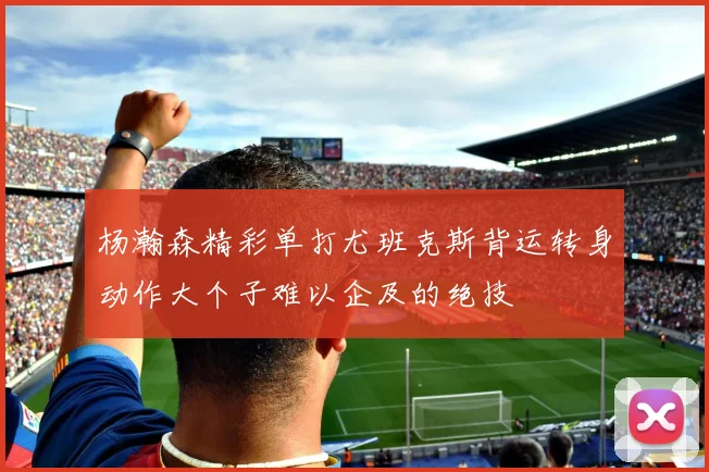 杨瀚森精彩单打尤班克斯背运转身动作大个子难以企及的绝技