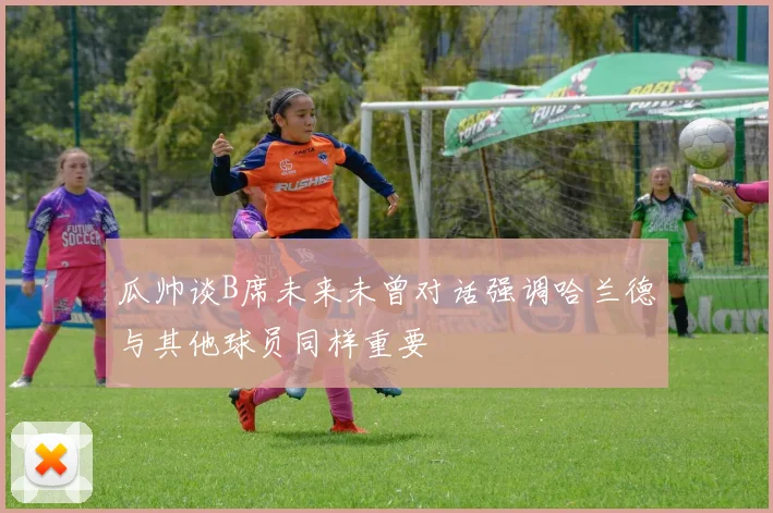 瓜帅谈B席未来未曾对话强调哈兰德与其他球员同样重要