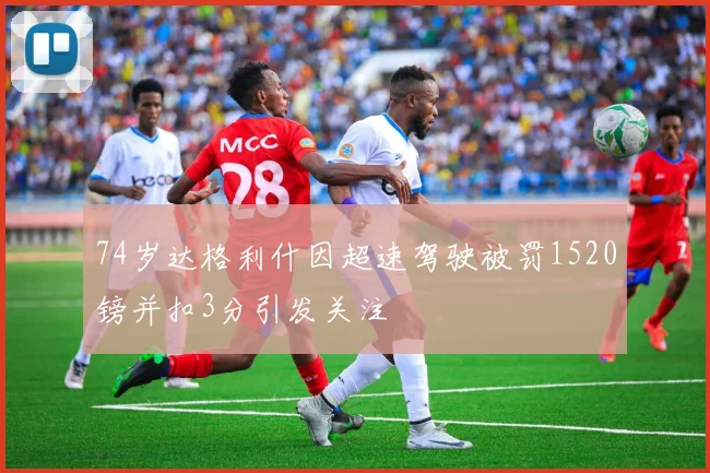 74岁达格利什因超速驾驶被罚1520镑并扣3分引发关注