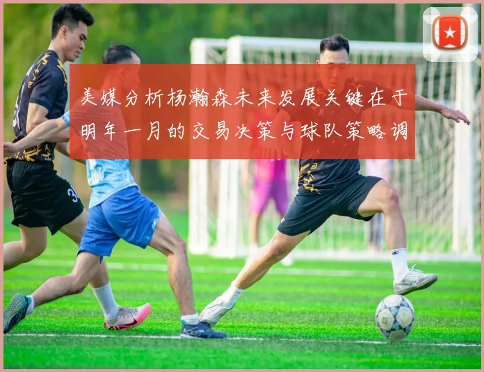 美媒分析杨瀚森未来发展关键在于明年一月的交易决策与球队策略调整