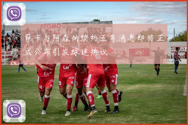 萨卡与阿森纳续约五年消息即将正式公布引发球迷热议