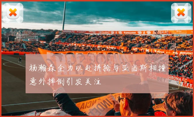 杨瀚森全力以赴拼抢与亚当斯相撞意外摔倒引发关注