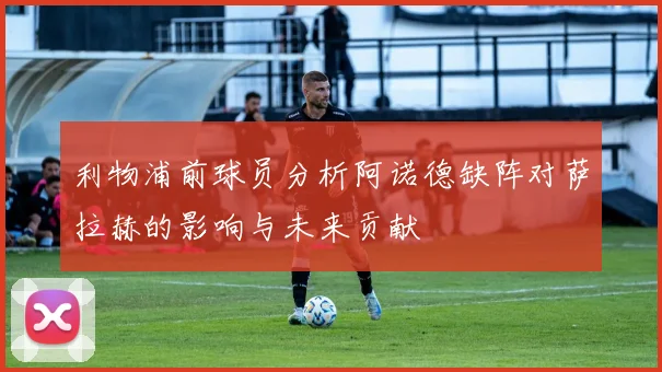 利物浦前球员分析阿诺德缺阵对萨拉赫的影响与未来贡献