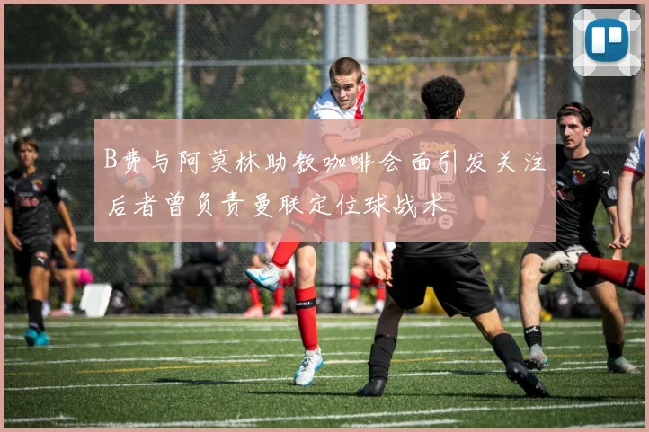 B费与阿莫林助教咖啡会面引发关注后者曾负责曼联定位球战术