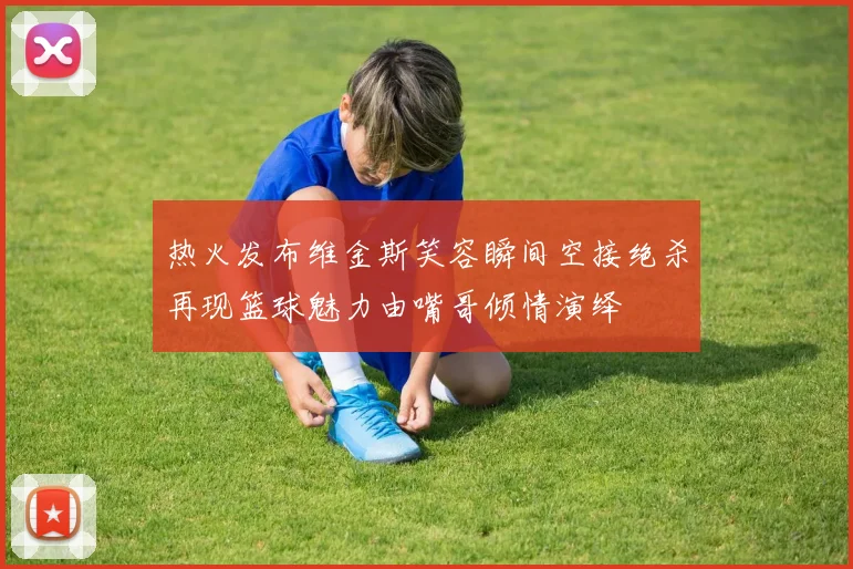 热火发布维金斯笑容瞬间空接绝杀再现篮球魅力由嘴哥倾情演绎