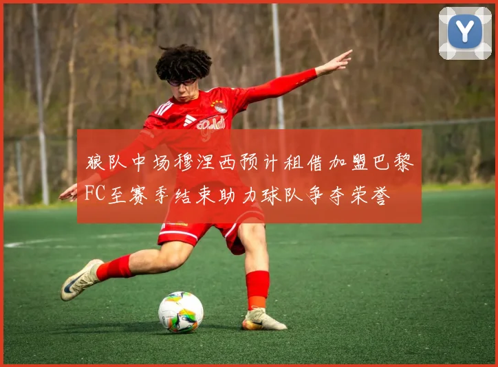 狼队中场穆涅西预计租借加盟巴黎FC至赛季结束助力球队争夺荣誉