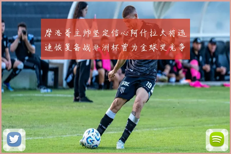 摩洛哥主帅坚定信心阿什拉夫将迅速恢复备战非洲杯曾为金球奖竞争者