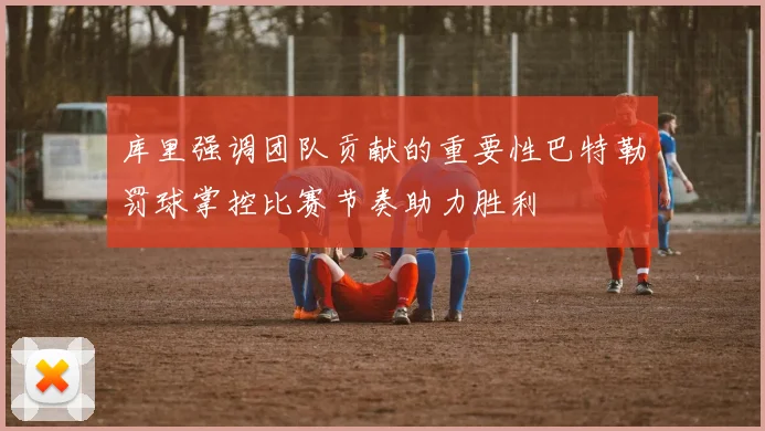 库里强调团队贡献的重要性巴特勒罚球掌控比赛节奏助力胜利
