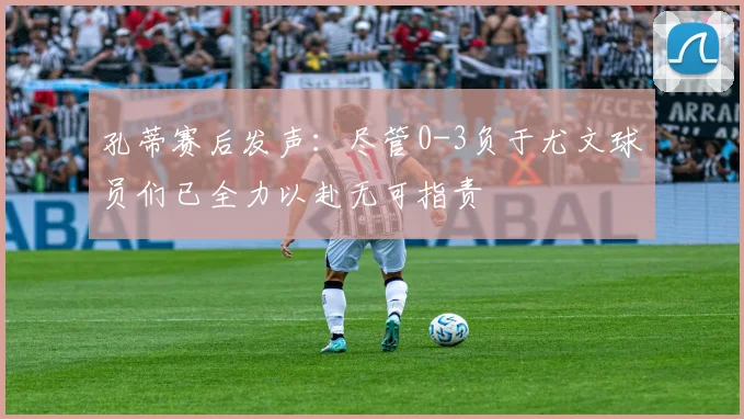 孔蒂赛后发声：尽管0-3负于尤文球员们已全力以赴无可指责