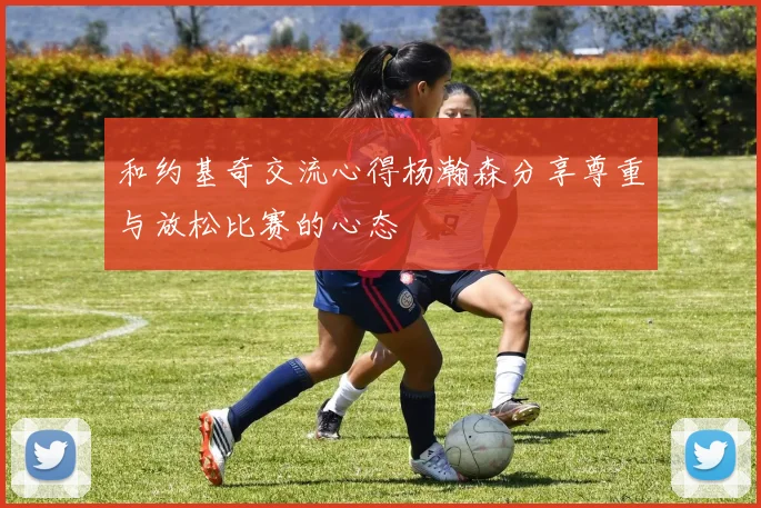 和约基奇交流心得杨瀚森分享尊重与放松比赛的心态