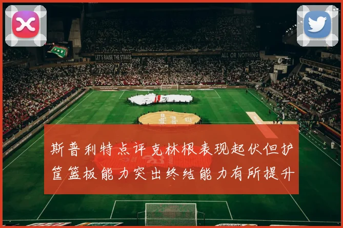 斯普利特点评克林根表现起伏但护筐篮板能力突出终结能力有所提升