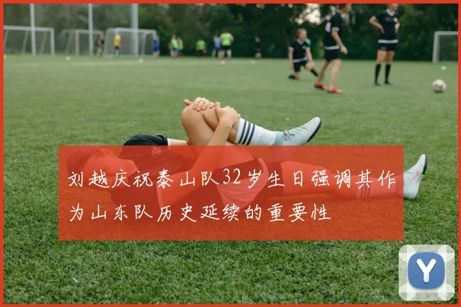 刘越庆祝泰山队32岁生日强调其作为山东队历史延续的重要性