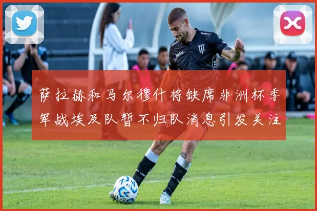 萨拉赫和马尔穆什将缺席非洲杯季军战埃及队暂不归队消息引发关注