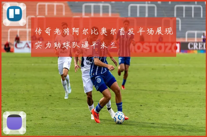 传奇老将阿尔比奥尔首发半场展现实力助球队逼平米兰
