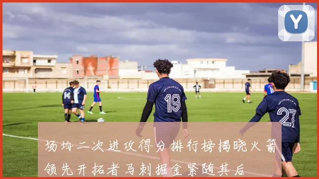 场均二次进攻得分排行榜揭晓火箭领先开拓者马刺掘金紧随其后