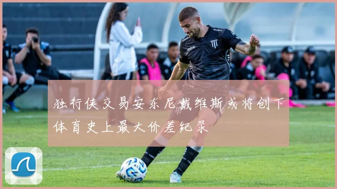 独行侠交易安东尼戴维斯或将创下体育史上最大价差纪录